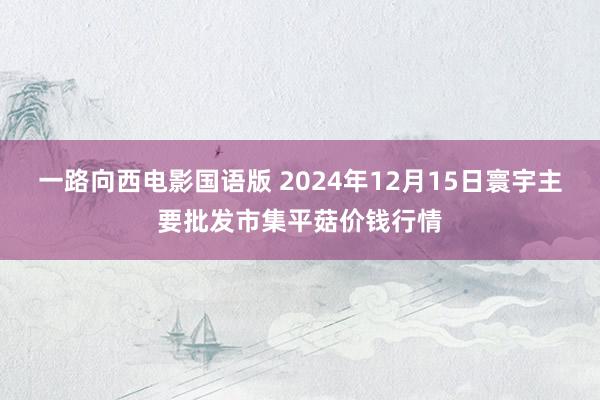 一路向西电影国语版 2024年12月15日寰宇主要批发市集平菇价钱行情