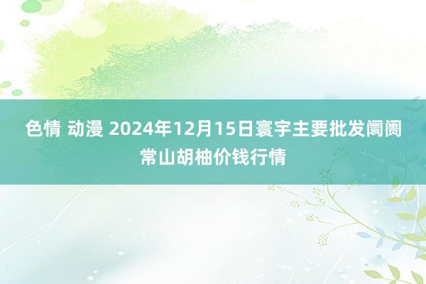 色情 动漫 2024年12月15日寰宇主要批发阛阓常山胡柚价钱行情