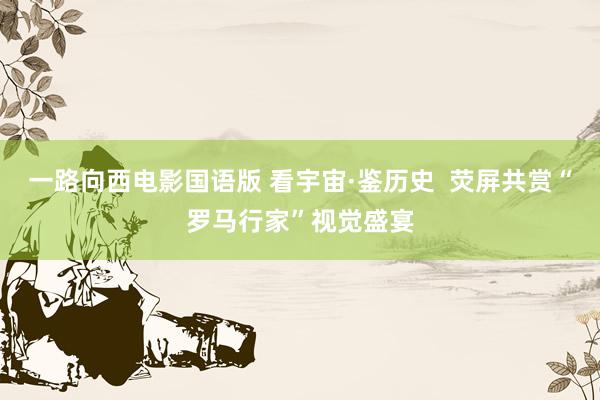 一路向西电影国语版 看宇宙·鉴历史  荧屏共赏“罗马行家”视觉盛宴