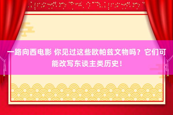 一路向西电影 你见过这些欧帕兹文物吗？它们可能改写东谈主类历史！