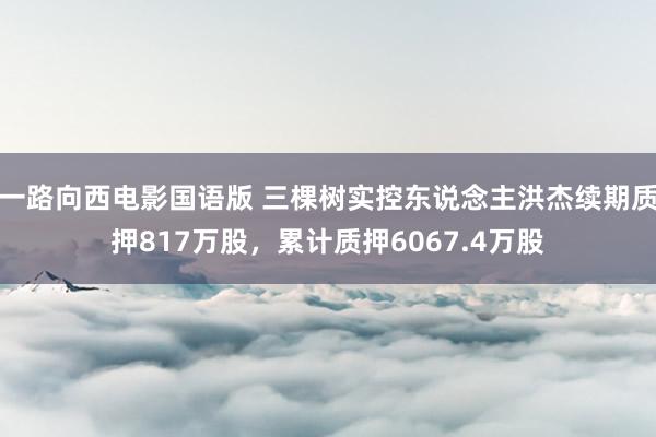 一路向西电影国语版 三棵树实控东说念主洪杰续期质押817万股，累计质押6067.4万股