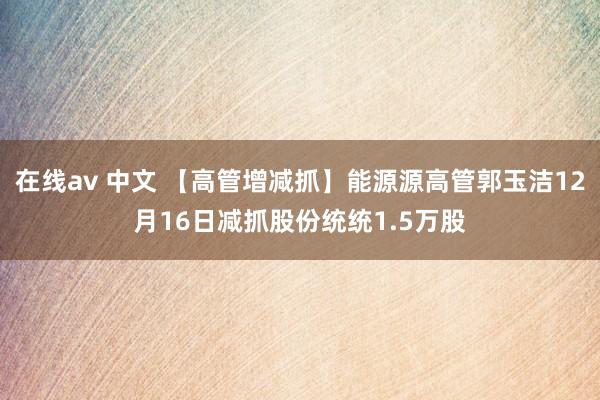 在线av 中文 【高管增减抓】能源源高管郭玉洁12月16日减抓股份统统1.5万股