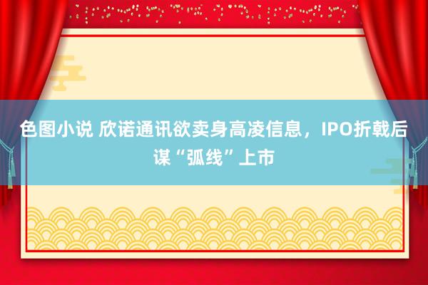 色图小说 欣诺通讯欲卖身高凌信息，IPO折戟后谋“弧线”上市