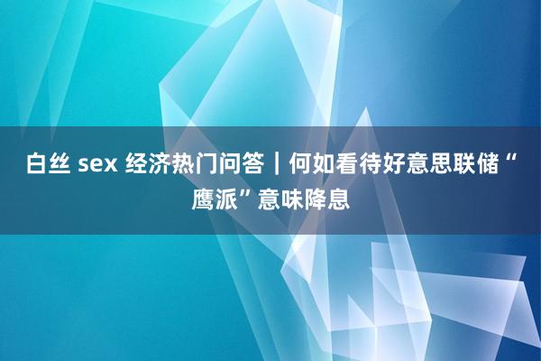 白丝 sex 经济热门问答｜何如看待好意思联储“鹰派”意味降息