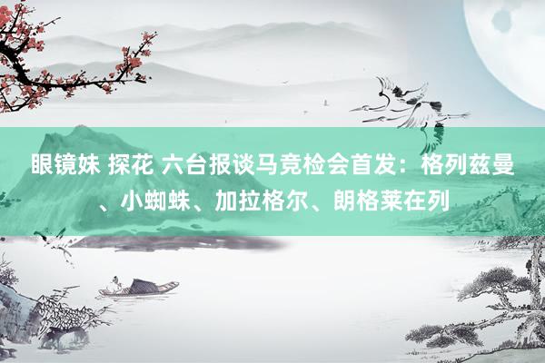 眼镜妹 探花 六台报谈马竞检会首发：格列兹曼、小蜘蛛、加拉格尔、朗格莱在列
