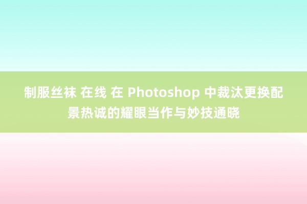 制服丝袜 在线 在 Photoshop 中裁汰更换配景热诚的耀眼当作与妙技通晓