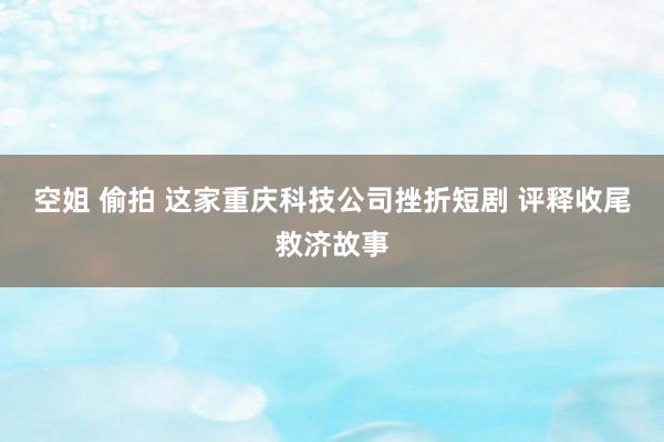 空姐 偷拍 这家重庆科技公司挫折短剧 评释收尾救济故事