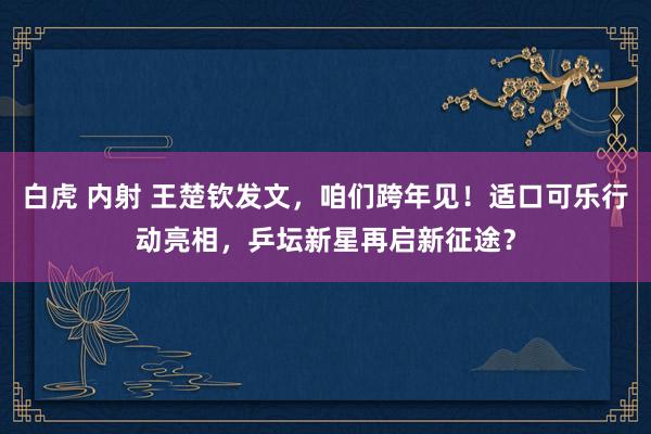 白虎 内射 王楚钦发文，咱们跨年见！适口可乐行动亮相，乒坛新星再启新征途？