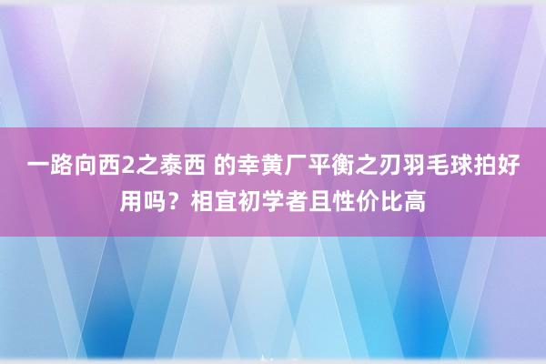 一路向西2之泰西 的幸黄厂平衡之刃羽毛球拍好用吗？相宜初学者且性价比高
