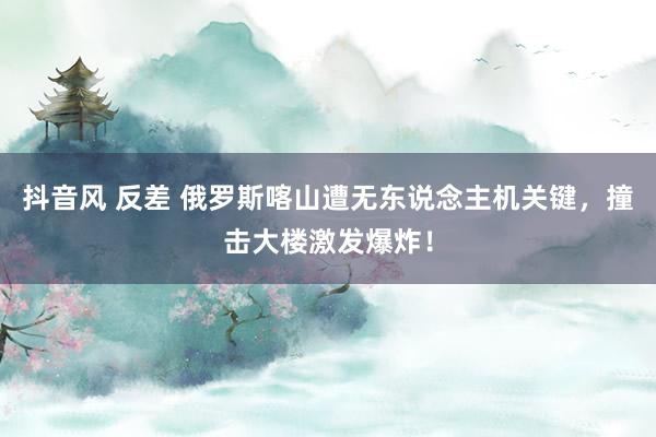 抖音风 反差 俄罗斯喀山遭无东说念主机关键，撞击大楼激发爆炸！