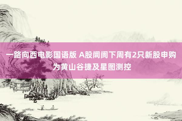 一路向西电影国语版 A股阛阓下周有2只新股申购 为黄山谷捷及星图测控