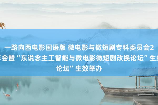 一路向西电影国语版 微电影与微短剧专科委员会2024年会暨“东说念主工智能与微电影微短剧改换论坛”生效举办