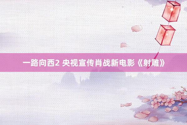 一路向西2 央视宣传肖战新电影《射雕》