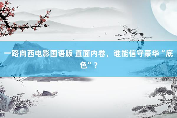一路向西电影国语版 直面内卷，谁能信守豪华“底色”？