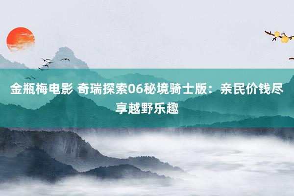 金瓶梅电影 奇瑞探索06秘境骑士版：亲民价钱尽享越野乐趣