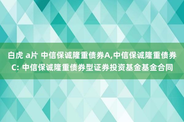 白虎 a片 中信保诚隆重债券A,中信保诚隆重债券C: 中信保诚隆重债券型证券投资基金基金合同