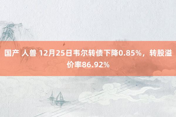 国产 人兽 12月25日韦尔转债下降0.85%，转股溢价率86.92%
