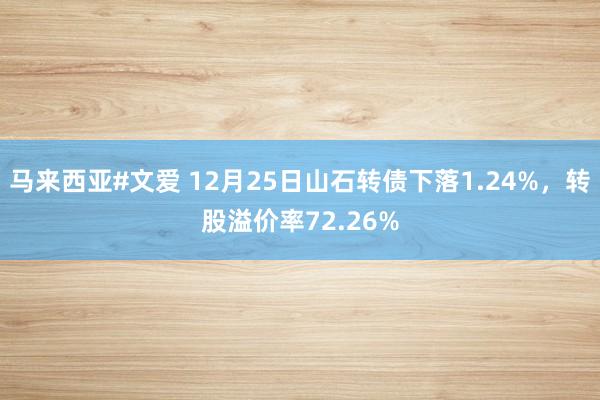 马来西亚#文爱 12月25日山石转债下落1.24%，转股溢价率72.26%