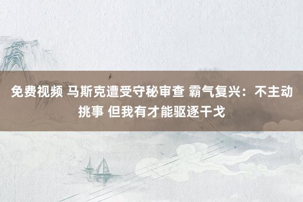 免费视频 马斯克遭受守秘审查 霸气复兴：不主动挑事 但我有才能驱逐干戈