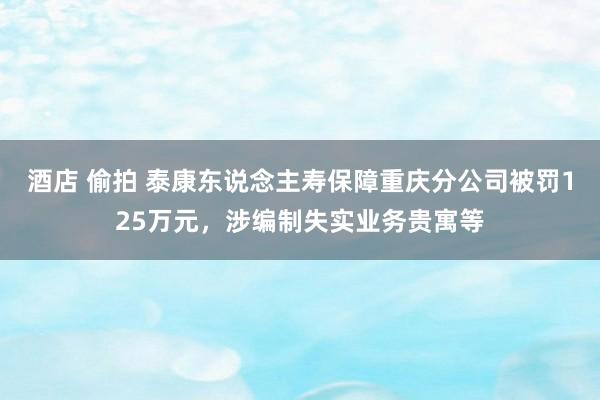 酒店 偷拍 泰康东说念主寿保障重庆分公司被罚125万元，涉编制失实业务贵寓等