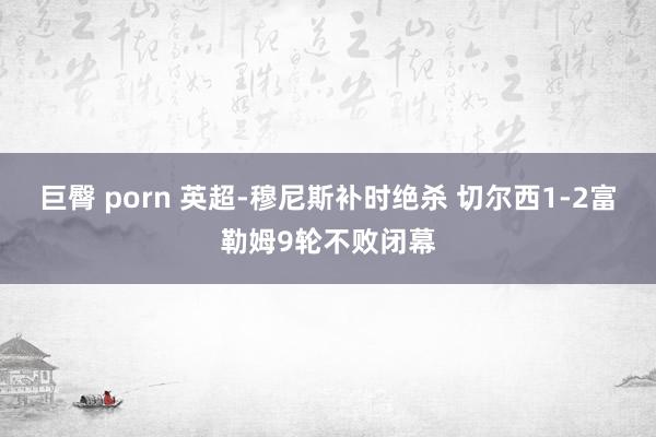 巨臀 porn 英超-穆尼斯补时绝杀 切尔西1-2富勒姆9轮不败闭幕