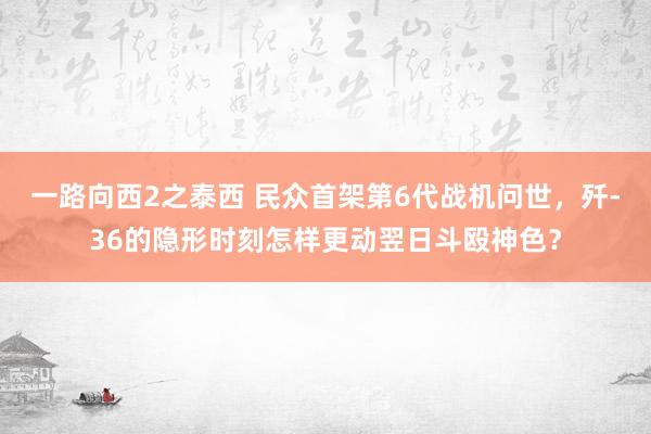 一路向西2之泰西 民众首架第6代战机问世，歼-36的隐形时刻怎样更动翌日斗殴神色？