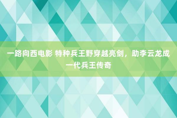一路向西电影 特种兵王野穿越亮剑，助李云龙成一代兵王传奇