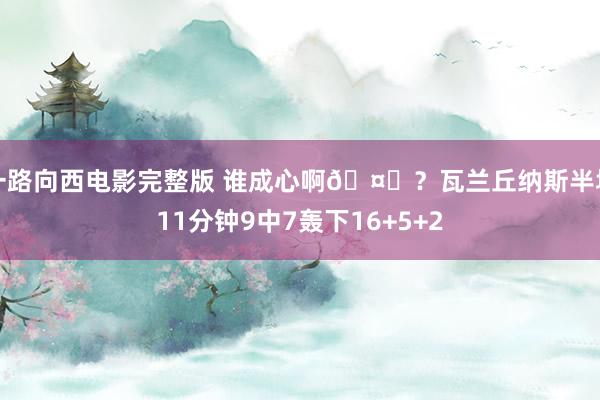一路向西电影完整版 谁成心啊🤔？瓦兰丘纳斯半场11分钟9中7轰下16+5+2