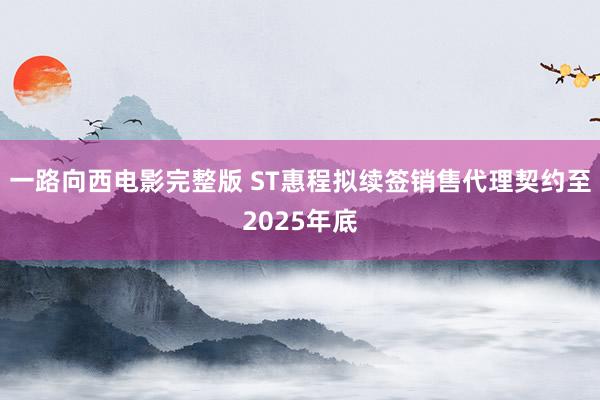 一路向西电影完整版 ST惠程拟续签销售代理契约至2025年底