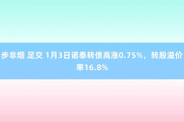 步非烟 足交 1月3日诺泰转债高涨0.75%，转股溢价率16.8%