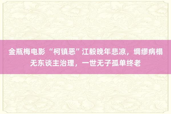 金瓶梅电影 “柯镇恶”江毅晚年悲凉，绸缪病榻无东谈主治理，一世无子孤单终老