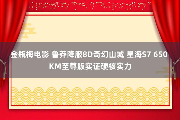 金瓶梅电影 鲁莽降服8D奇幻山城 星海S7 650 KM至尊版实证硬核实力