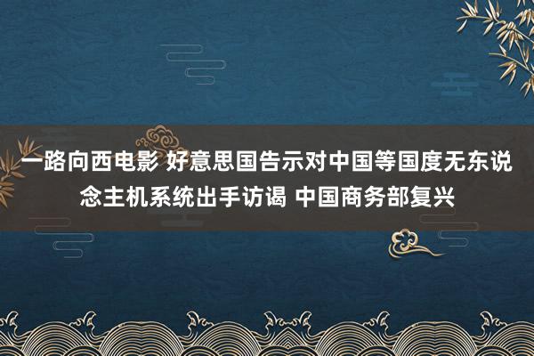 一路向西电影 好意思国告示对中国等国度无东说念主机系统出手访谒 中国商务部复兴