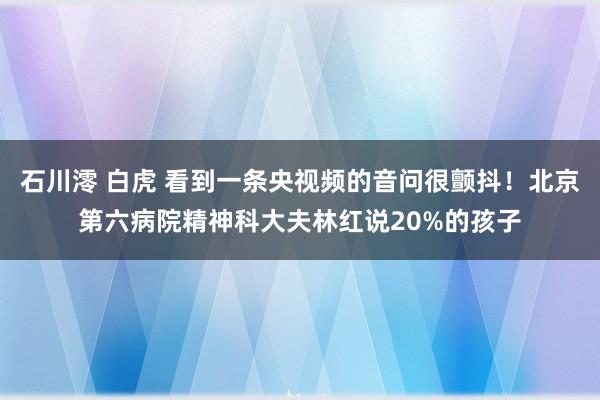 石川澪 白虎 看到一条央视频的音问很颤抖！北京第六病院精神科大夫林红说20%的孩子