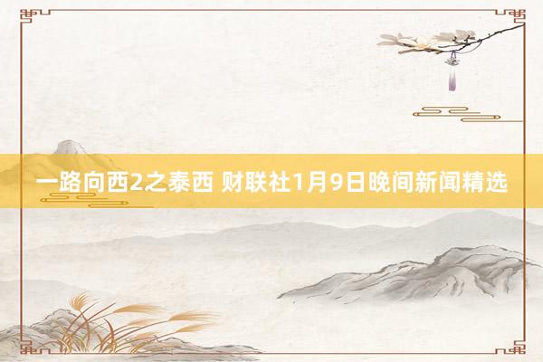 一路向西2之泰西 财联社1月9日晚间新闻精选