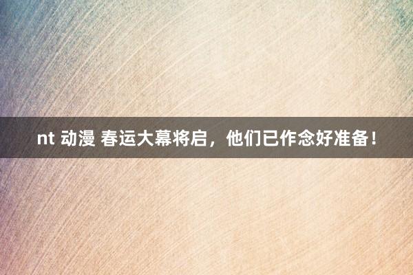 nt 动漫 春运大幕将启，他们已作念好准备！