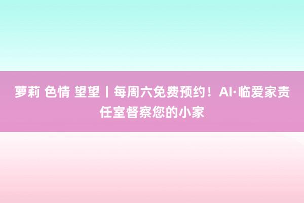 萝莉 色情 望望丨每周六免费预约！AI·临爱家责任室督察您的小家