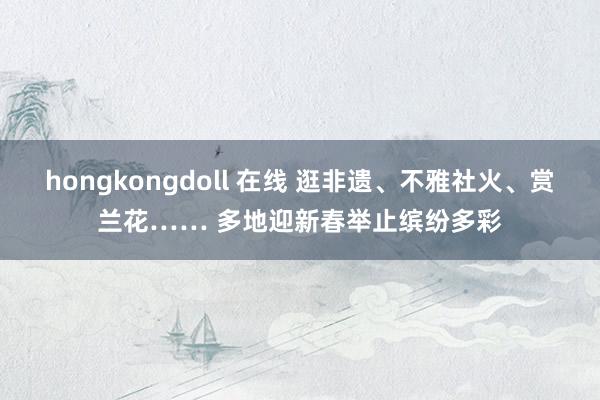 hongkongdoll 在线 逛非遗、不雅社火、赏兰花…… 多地迎新春举止缤纷多彩