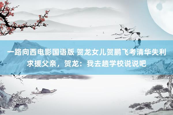 一路向西电影国语版 贺龙女儿贺鹏飞考清华失利求援父亲，贺龙：我去趟学校说说吧
