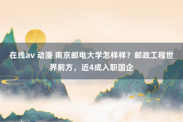 在线av 动漫 南京邮电大学怎样样？邮政工程世界前方，近4成入职国企