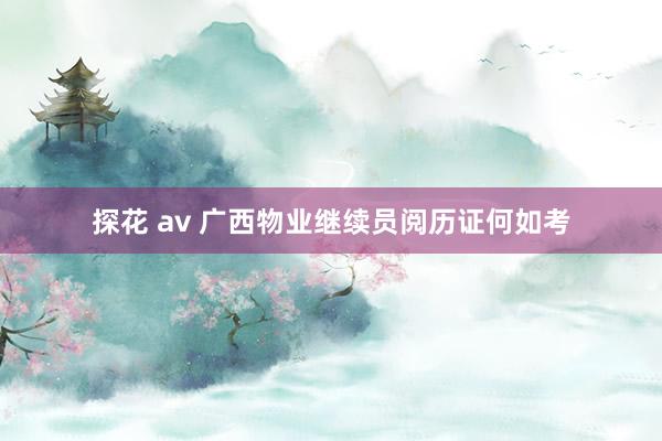 探花 av 广西物业继续员阅历证何如考