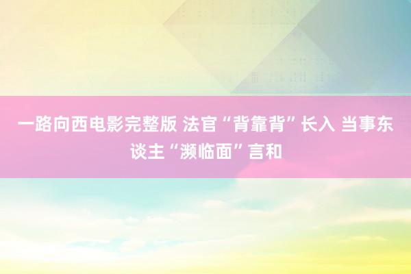一路向西电影完整版 法官“背靠背”长入 当事东谈主“濒临面”言和