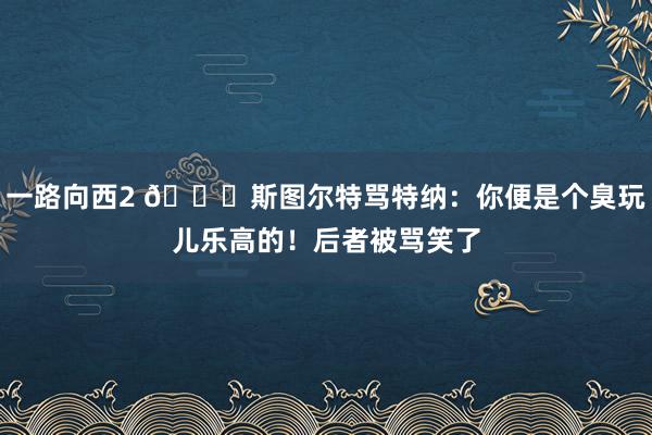 一路向西2 😂斯图尔特骂特纳：你便是个臭玩儿乐高的！后者被骂笑了