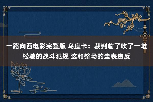 一路向西电影完整版 乌度卡：裁判临了吹了一堆松驰的战斗犯规 这和整场的圭表违反
