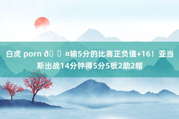 白虎 porn 😤输5分的比赛正负值+16！亚当斯出战14分钟得5分5板2助2帽