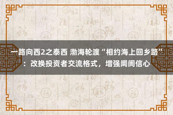 一路向西2之泰西 渤海轮渡“相约海上回乡路”：改换投资者交流格式，增强阛阓信心