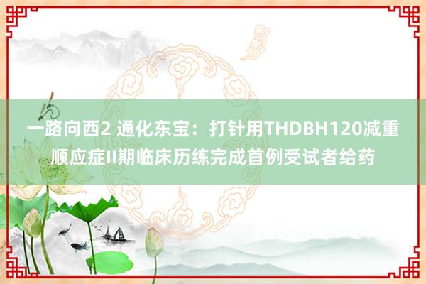 一路向西2 通化东宝：打针用THDBH120减重顺应症II期临床历练完成首例受试者给药