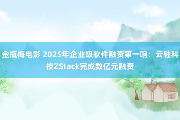 金瓶梅电影 2025年企业级软件融资第一响：云轴科技ZStack完成数亿元融资