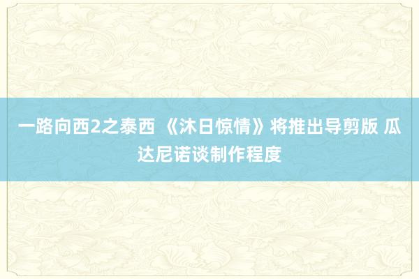 一路向西2之泰西 《沐日惊情》将推出导剪版 瓜达尼诺谈制作程度