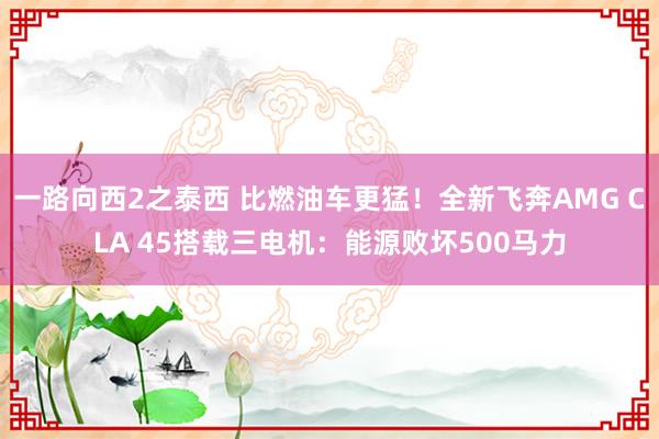 一路向西2之泰西 比燃油车更猛！全新飞奔AMG CLA 45搭载三电机：能源败坏500马力